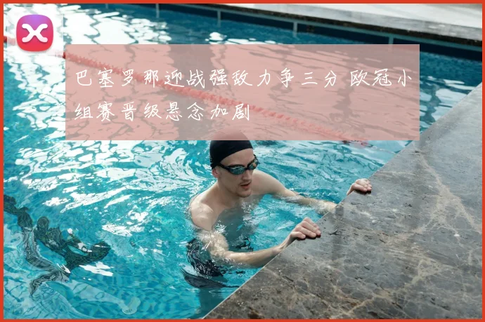 巴塞罗那迎战强敌力争三分 欧冠小组赛晋级悬念加剧