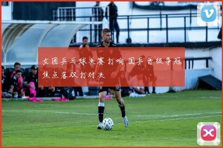 女团乒乓球决赛打响 国乒晋级争冠焦点落双打对决